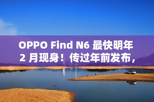 OPPO Find N6 最快明年 2 月现身！传过年前发布，具 Find X9 同级 200MP 潜望长焦、兼享多光谱相机？