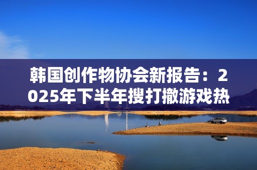 韩国创作物协会新报告：2025年下半年搜打撤游戏热潮
