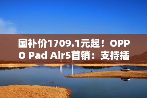 国补价1709.1元起！OPPO Pad Air5首销：支持插SIM卡