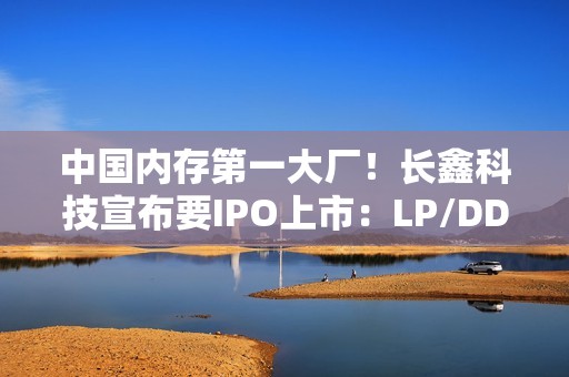 中国内存第一大厂！长鑫科技宣布要IPO上市：LP/DDR5已达国际先进水平