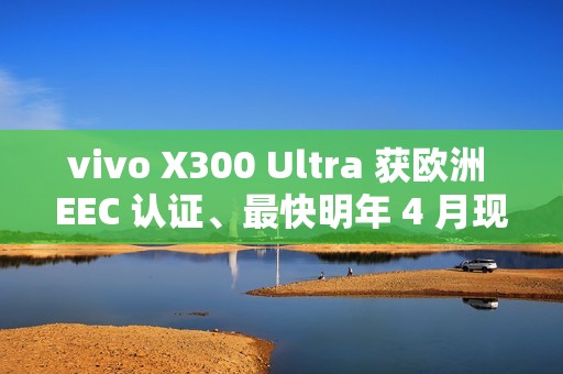 vivo X300 Ultra 获欧洲 EEC 认证、最快明年 4 月现身！或为系列首款海外销售机型、香港都有可能出？