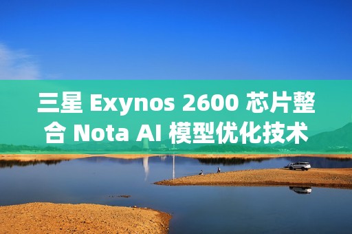 三星 Exynos 2600 芯片整合 Nota AI 模型优化技术，模型体积缩减 90%