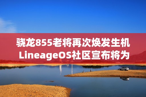 骁龙855老将再次焕发生机 LineageOS社区宣布将为Pixel 4系列提供Android 16更新