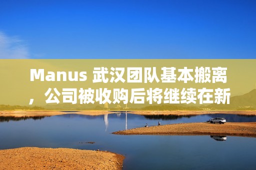 Manus 武汉团队基本搬离，公司被收购后将继续在新加坡运营