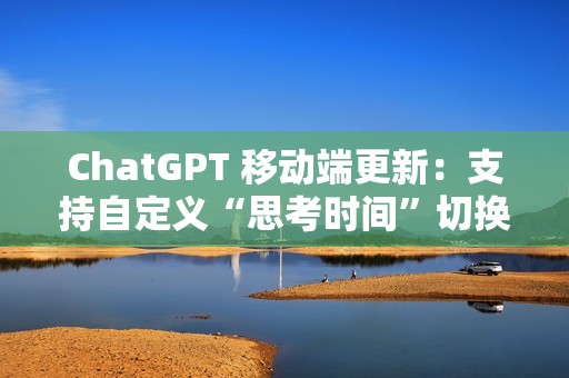 ChatGPT 移动端更新：支持自定义“思考时间”切换功能