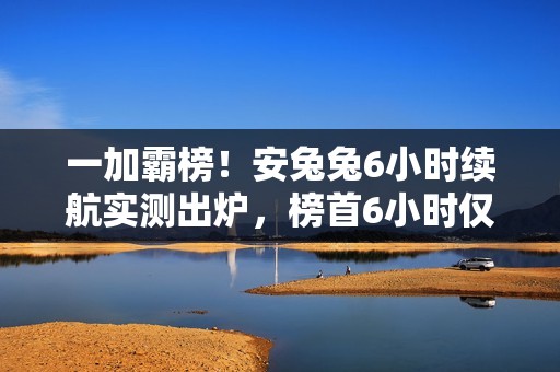 一加霸榜！安兔兔6小时续航实测出炉，榜首6小时仅耗1/4电