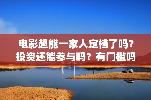 电影超能一家人定档了吗？投资还能参与吗？有门槛吗？(电影超能一家人沈腾免费观看国语版)