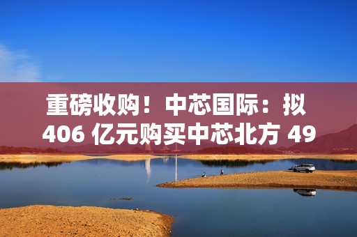 重磅收购！中芯国际：拟 406 亿元购买中芯北方 49% 股权