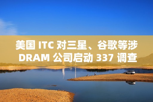 美国 ITC 对三星、谷歌等涉 DRAM 公司启动 337 调查
