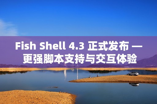 Fish Shell 4.3 正式发布 — 更强脚本支持与交互体验提升