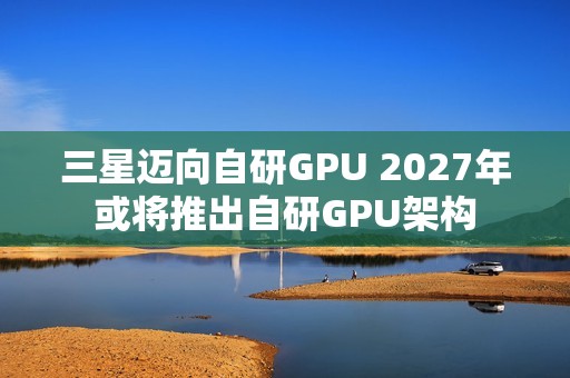 三星迈向自研GPU 2027年或将推出自研GPU架构