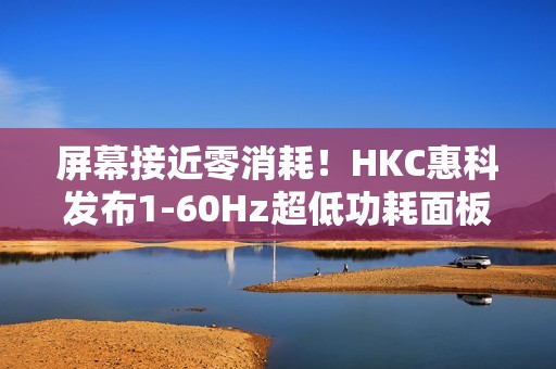 屏幕接近零消耗！HKC惠科发布1-60Hz超低功耗面板：惊人的0.13W