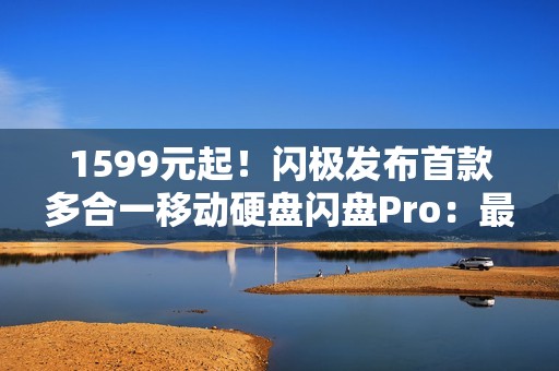 1599元起！闪极发布首款多合一移动硬盘闪盘Pro：最高1000MB/s、自带拓展坞