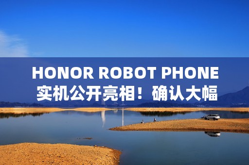 HONOR ROBOT PHONE 实机公开亮相！确认大幅加入 AI 应用，或为首款智能电话机械人？