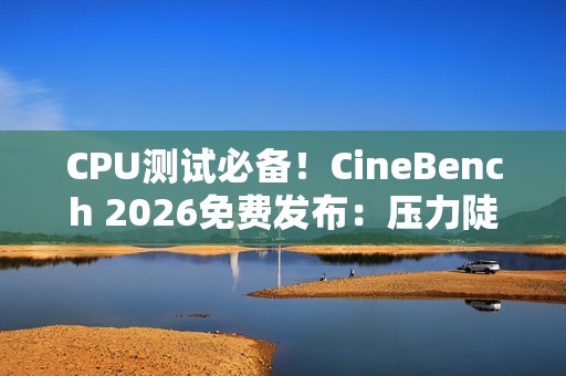 CPU测试必备！CineBench 2026免费发布：压力陡增6倍