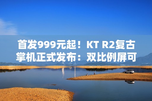 首发999元起！KT R2复古掌机正式发布：双比例屏可选+天玑7300