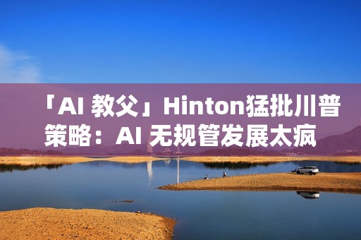「AI 教父」Hinton猛批川普策略：AI 无规管发展太疯狂