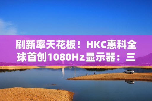 刷新率天花板！HKC惠科全球首创1080Hz显示器：三星都得靠边