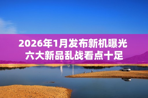 2026年1月发布新机曝光 六大新品乱战看点十足