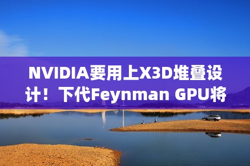 NVIDIA要用上X3D堆叠设计！下代Feynman GPU将引入LPU