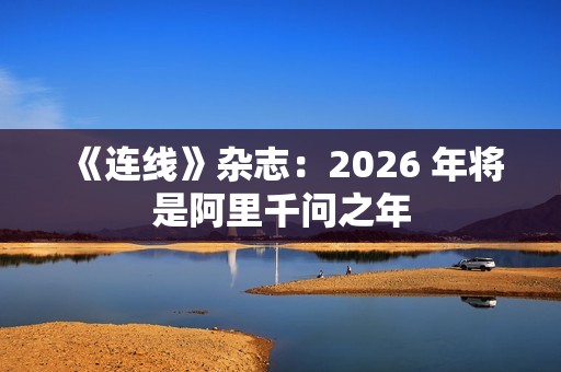《连线》杂志：2026 年将是阿里千问之年