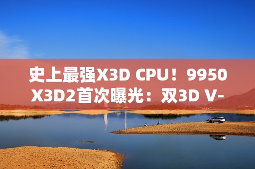 史上最强X3D CPU！9950X3D2首次曝光：双3D V-Cache、192MB缓存
