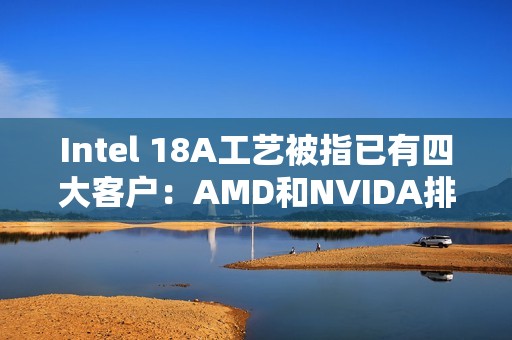 Intel 18A工艺被指已有四大客户：AMD和NVIDA排除在外 原因很简单