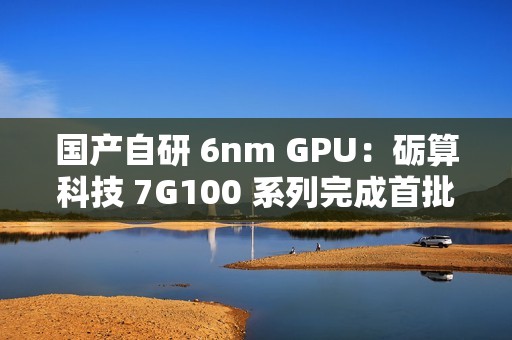 国产自研 6nm GPU：砺算科技 7G100 系列完成首批订单交付