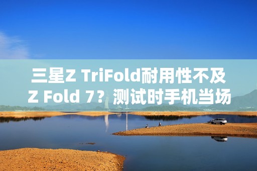 三星Z TriFold耐用性不及Z Fold 7？测试时手机当场报废