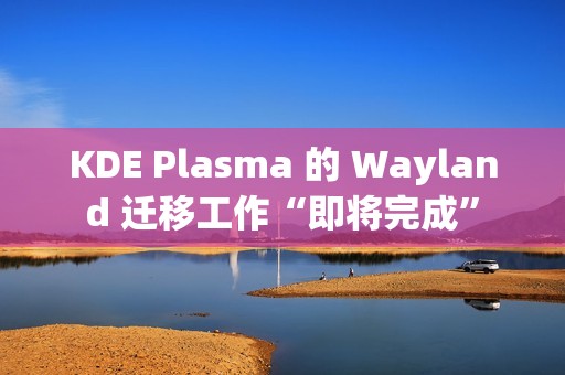 KDE Plasma 的 Wayland 迁移工作“即将完成”