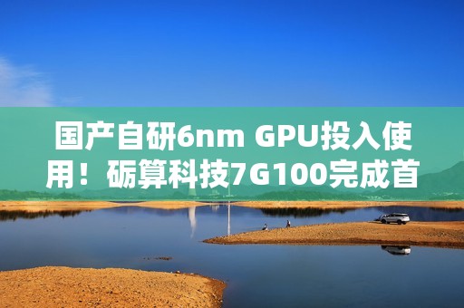 国产自研6nm GPU投入使用！砺算科技7G100完成首批订单交付