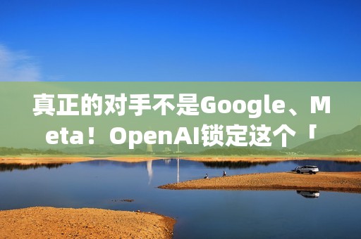 真正的对手不是Google、Meta！OpenAI锁定这个「硬体界王者」 要用AI装置一决胜负