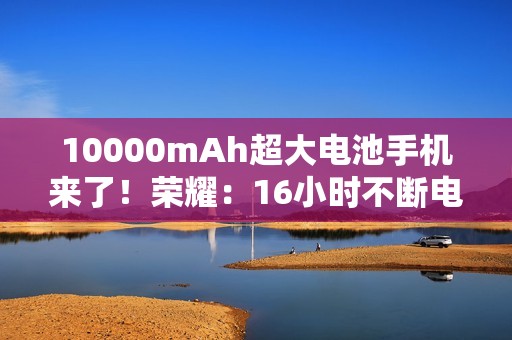 10000mAh超大电池手机来了！荣耀：16小时不断电！