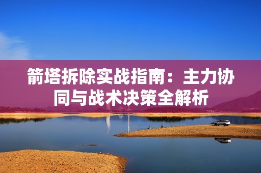 箭塔拆除实战指南：主力协同与战术决策全解析
