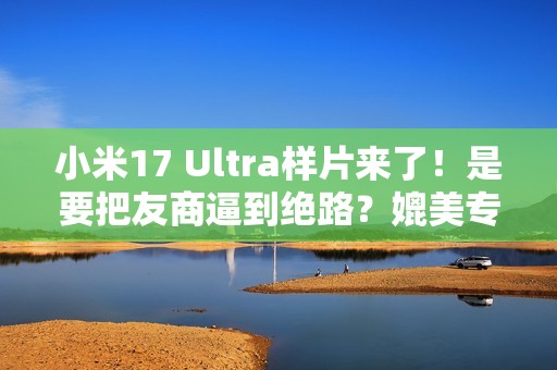 小米17 Ultra样片来了！是要把友商逼到绝路？媲美专业相机...