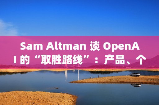 Sam Altman 谈 OpenAI 的“取胜路线”：产品、个性化与基础设施三线并进