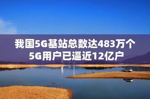 我国5G基站总数达483万个 5G用户已逼近12亿户