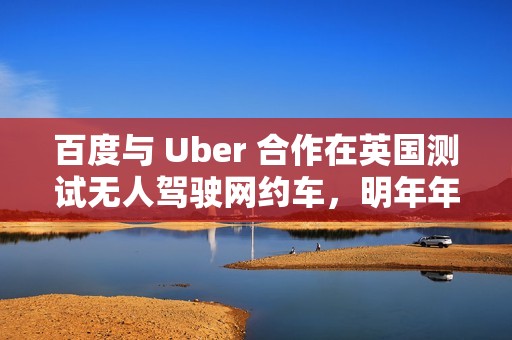 百度与 Uber 合作在英国测试无人驾驶网约车，明年年底前提供服务