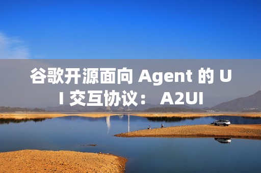 谷歌开源面向 Agent 的 UI 交互协议： A2UI