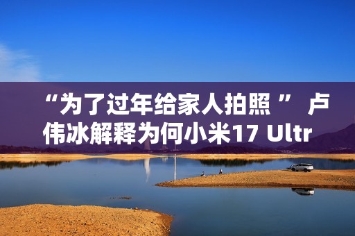 “为了过年给家人拍照 ” 卢伟冰解释为何小米17 Ultra提前发布