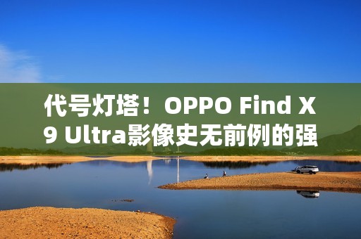代号灯塔！OPPO Find X9 Ultra影像史无前例的强