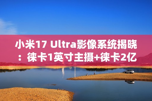 小米17 Ultra影像系统揭晓：徕卡1英寸主摄+徕卡2亿像素长焦