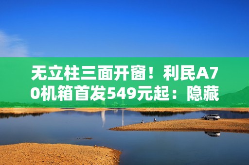 无立柱三面开窗！利民A70机箱首发549元起：隐藏式水冷管