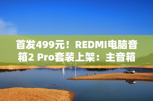 首发499元！REDMI电脑音箱2 Pro套装上架：主音箱+无线低音炮 自带RGB灯效