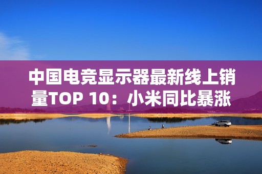 中国电竞显示器最新线上销量TOP 10：小米同比暴涨110% 增幅第一