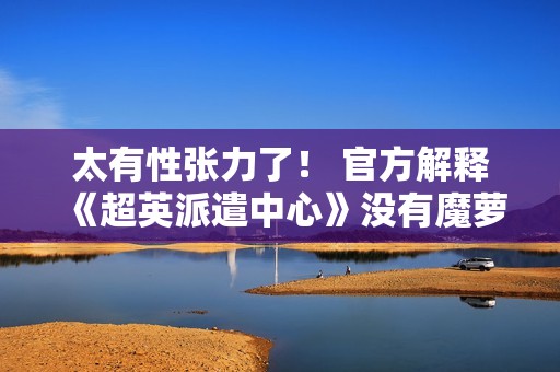 太有性张力了！ 官方解释《超英派遣中心》没有魔萝芙恋爱线的原因