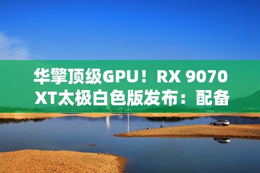 华擎顶级GPU！RX 9070 XT太极白色版发布：配备LCD显示屏