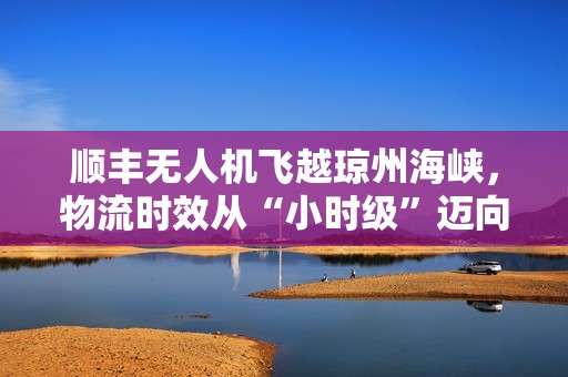 顺丰无人机飞越琼州海峡，物流时效从“小时级”迈向“分钟级”