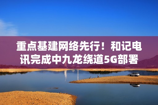 重点基建网络先行！和记电讯完成中九龙绕道5G部署，通车日同步启用