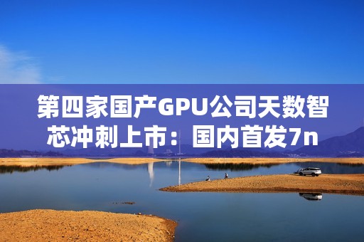 第四家国产GPU公司天数智芯冲刺上市：国内首发7nm显卡